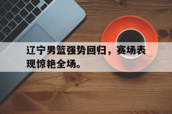 DB体育官方app下载-辽宁男篮强势回归，赛场表现惊艳全场。
