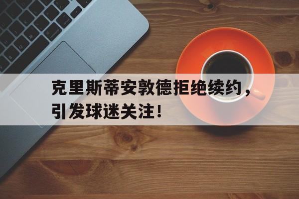 克里斯蒂安敦德拒绝续约，引发球迷关注！