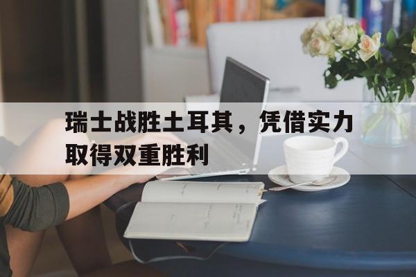 DB体育官方app下载-瑞士战胜土耳其，凭借实力取得双重胜利