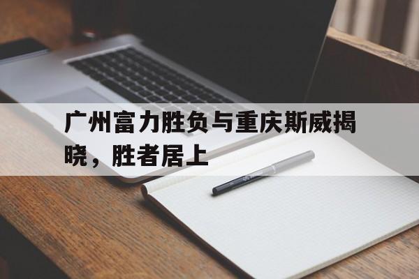 DB体育电竞-广州富力胜负与重庆斯威揭晓，胜者居上