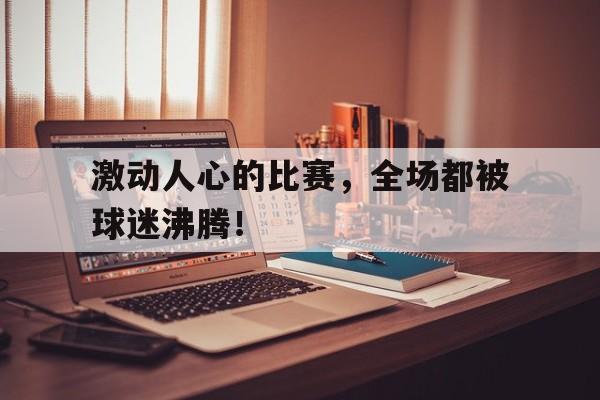 激动人心的比赛，全场都被球迷沸腾！