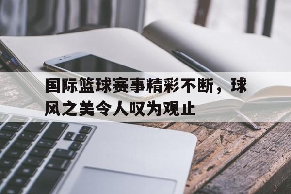 国际篮球赛事精彩不断，球风之美令人叹为观止
